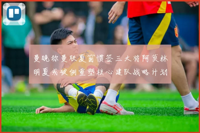 曼晚称曼联夏窗惯签三大将阿莫林明夏或破例重塑核心建队战略计划